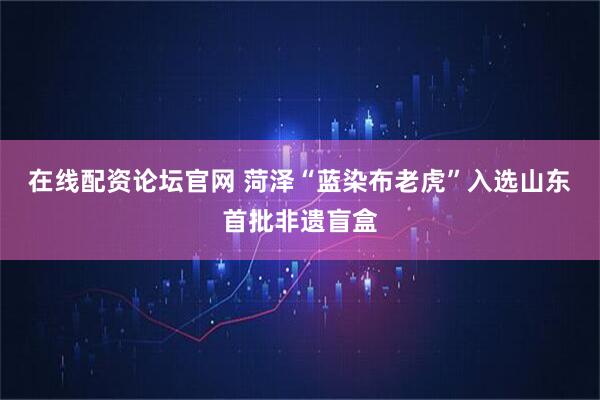 在线配资论坛官网 菏泽“蓝染布老虎”入选山东首批非遗盲盒