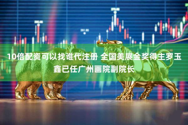 10倍配资可以找谁代注册 全国美展金奖得主罗玉鑫已任广州画院副院长