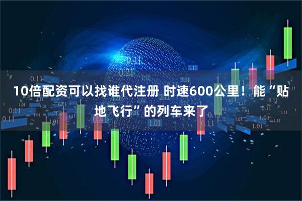 10倍配资可以找谁代注册 时速600公里！能“贴地飞行”的列车来了