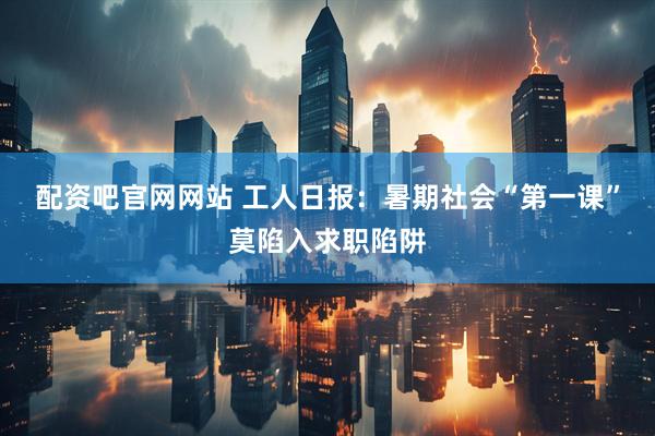配资吧官网网站 工人日报：暑期社会“第一课”莫陷入求职陷阱