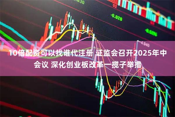 10倍配资可以找谁代注册 证监会召开2025年中会议 深化创业板改革一揽子举措