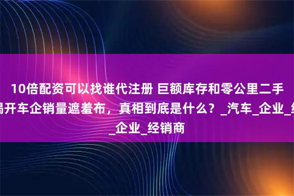 10倍配资可以找谁代注册 巨额库存和零公里二手车，揭开车企销量遮羞布，真相到底是什么？_汽车_企业_经销商
