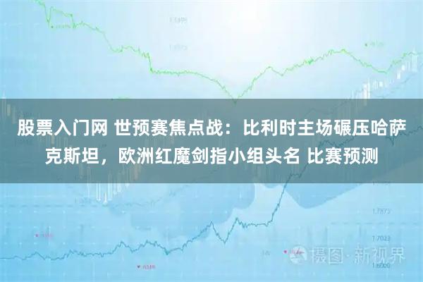 股票入门网 世预赛焦点战：比利时主场碾压哈萨克斯坦，欧洲红魔剑指小组头名 比赛预测