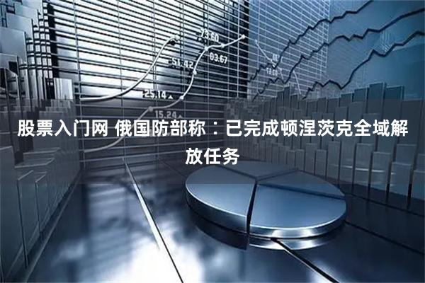 股票入门网 俄国防部称∶已完成顿涅茨克全域解放任务