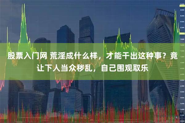 股票入门网 荒淫成什么样，才能干出这种事？竟让下人当众秽乱，自己围观取乐